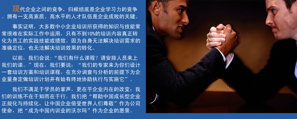 現(xiàn)代企業(yè)之間的競爭，歸根結(jié)底是企業(yè)學(xué)習(xí)力的競爭。擁有一支高素質(zhì)、高水平的人才隊伍企業(yè)成敗的關(guān)鍵。
事實證明，大多數(shù)中小企業(yè)培訓(xùn)所獲得的知識與技能常常很難在實際工作中運用，只有不到10%的培訓(xùn)內(nèi)容真正轉(zhuǎn)化為員工的實踐技能或績效。因為自身無法解決培訓(xùn)需求的準(zhǔn)確定位，也無法解決培訓(xùn)效果的轉(zhuǎn)化。
以前，我們會說:“我們有什么課程？請安排人員來上我們的課。”現(xiàn)在，我們要說：“我們的專家來為你們設(shè)計一套培訓(xùn)方案和培訓(xùn)課程，在充分調(diào)查與分析的前提下,為企業(yè)量身定做培訓(xùn)計劃并有始有終地協(xié)助執(zhí)行與實施它”。
我們的培訓(xùn)不滿足于學(xué)員的掌聲，我們更在乎企業(yè)內(nèi)在的改變；我們的訓(xùn)練不在于知而在于行。我們把“幫助中國成長型企業(yè)正規(guī)化與持續(xù)化，讓中國企業(yè)倍受世界人們尊敬”作為公司使命，把“成為中國內(nèi)訓(xùn)業(yè)的沃爾瑪”作為企業(yè)的愿景。
